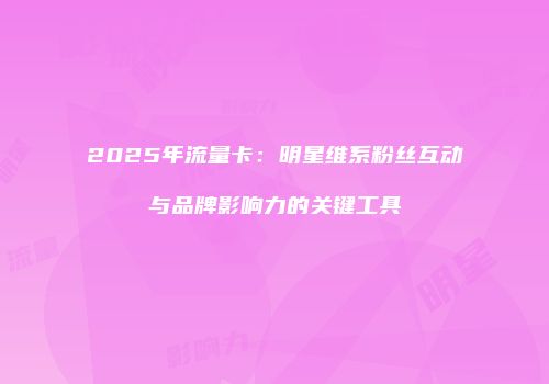 2025年流量卡：明星维系粉丝互动与品牌影响力的关键工具