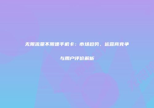 无限流量不限速手机卡：市场趋势、运营商竞争与用户评价解析