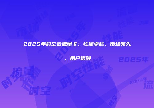 2025年时空云流量卡：性能卓越，市场领先，用户信赖