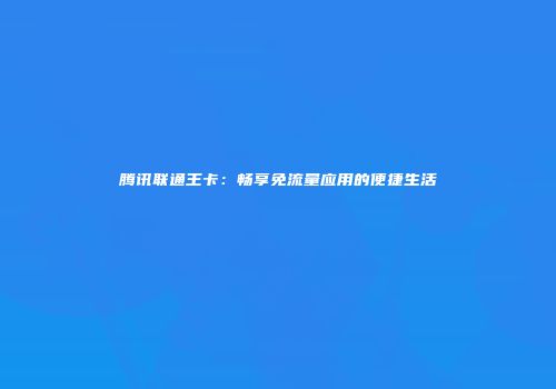 腾讯联通王卡：畅享免流量应用的便捷生活