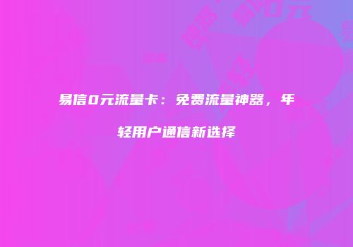 易信0元流量卡：免费流量神器，年轻用户通信新选择