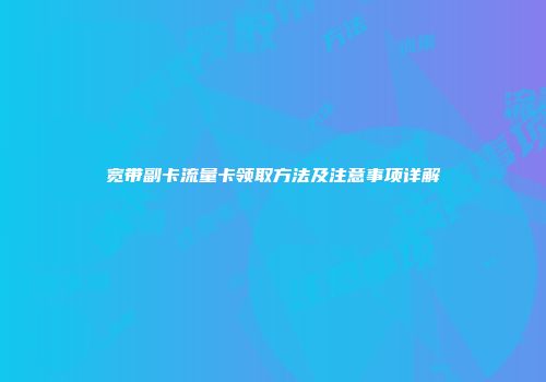 宽带副卡流量卡领取方法及注意事项详解