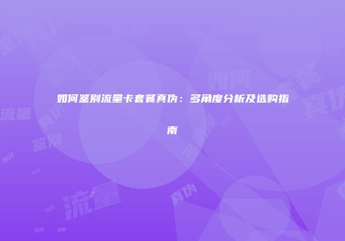 如何鉴别流量卡套餐真伪：多角度分析及选购指南