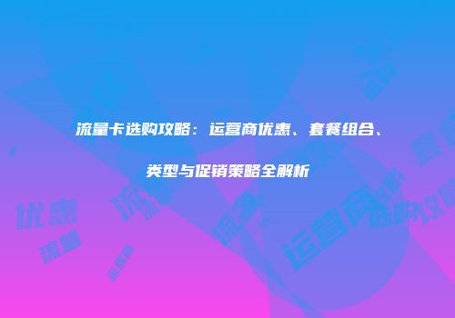 流量卡选购攻略：运营商优惠、套餐组合、类型与促销策略全解析