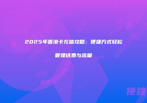 2025年香港卡充值攻略：便捷方式轻松管理话费与流量