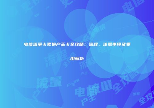 电信流量卡更换户主卡全攻略：流程、注意事项及费用解析