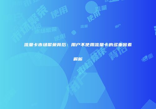 流量卡市场繁荣背后：用户不使用流量卡的多重因素解析