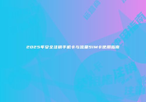 2025年安全注销手机卡与流量SIM卡使用指南
