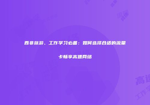 西非旅游、工作学习必备：如何选择合适的流量卡畅享高速网络