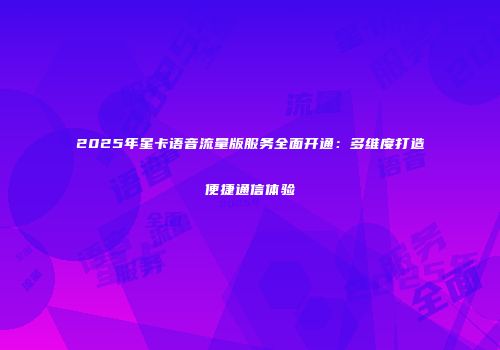 2025年星卡语音流量版服务全面开通：多维度打造便捷通信体验