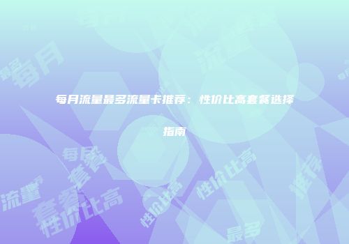 每月流量最多流量卡推荐：性价比高套餐选择指南