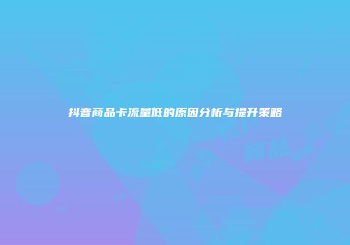 抖音商品卡流量低的原因分析与提升策略
