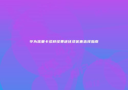 华为流量卡多样续费途径及优惠选择指南