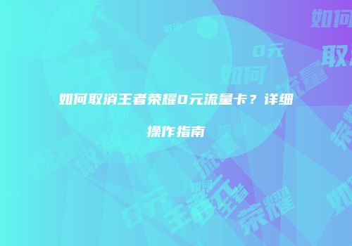 如何取消王者荣耀0元流量卡？详细操作指南