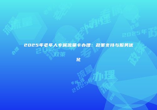 2025年老年人专属流量卡办理：政策支持与服务优化