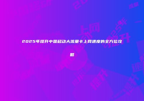 2025年提升中国移动大流量卡上网速度的全方位攻略