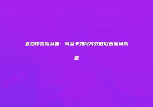 直播带货新利器：商品卡如何高效截取直播间流量