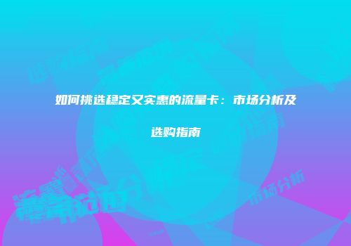 如何挑选稳定又实惠的流量卡：市场分析及选购指南