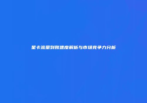 星卡流量到账速度解析与市场竞争力分析