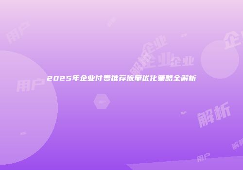 2025年企业付费推荐流量优化策略全解析