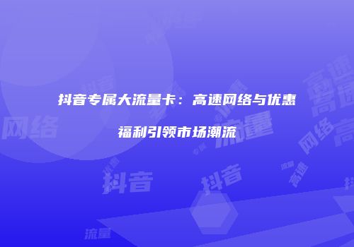 抖音专属大流量卡：高速网络与优惠福利引领市场潮流