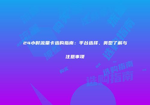24小时流量卡选购指南：平台选择、类型了解与注意事项