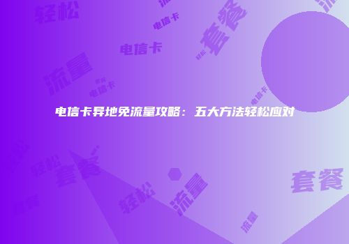 电信卡异地免流量攻略：五大方法轻松应对