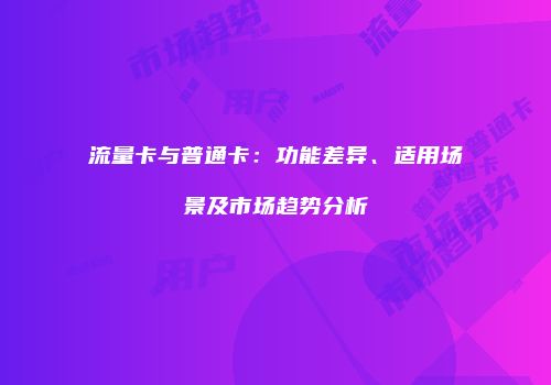 流量卡与普通卡：功能差异、适用场景及市场趋势分析