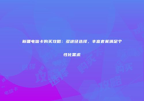 新疆电信卡购买攻略：多途径选择，丰富套餐满足个性化需求