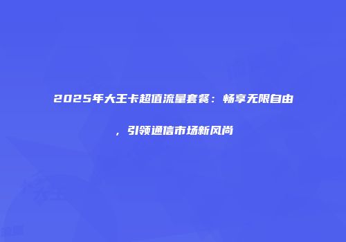 2025年大王卡超值流量套餐：畅享无限自由，引领通信市场新风尚