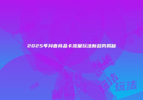 2025年抖音商品卡流量玩法新趋势揭秘