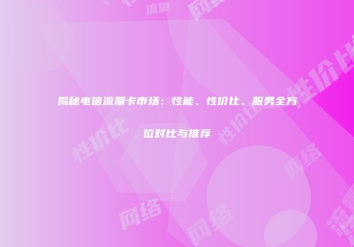 揭秘电信流量卡市场：性能、性价比、服务全方位对比与推荐