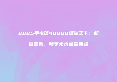 2025年电信480GB流量王卡：超值套餐，畅享无忧通信体验