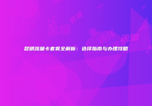 昆明流量卡套餐全解析：选择指南与办理攻略