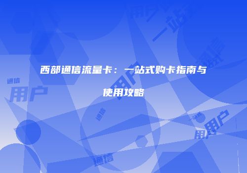 西部通信流量卡：一站式购卡指南与使用攻略