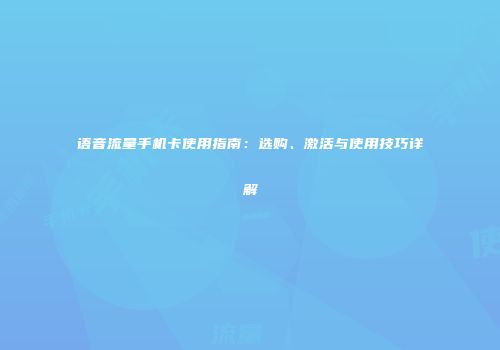 语音流量手机卡使用指南：选购、激活与使用技巧详解