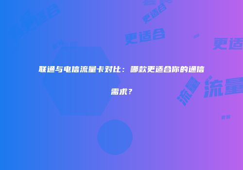 联通与电信流量卡对比：哪款更适合你的通信需求？
