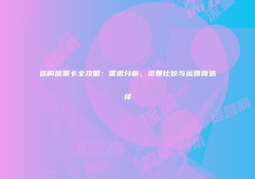 选购流量卡全攻略：需求分析、资费比较与运营商选择