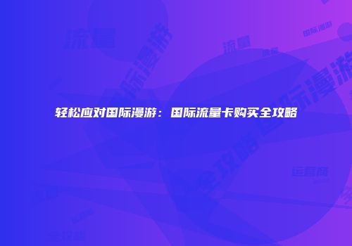 轻松应对国际漫游：国际流量卡购买全攻略