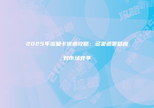 2025年流量卡优惠攻略：多渠道策略应对市场竞争