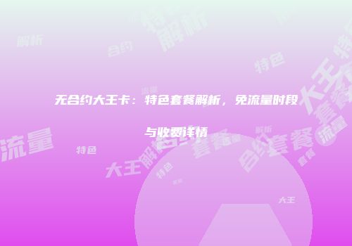 无合约大王卡：特色套餐解析，免流量时段与收费详情