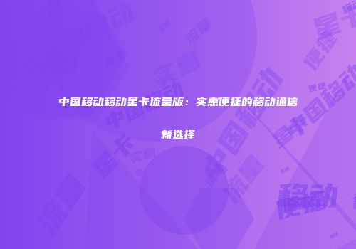 中国移动移动星卡流量版：实惠便捷的移动通信新选择