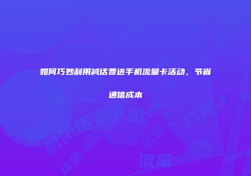 如何巧妙利用减话费送手机流量卡活动，节省通信成本