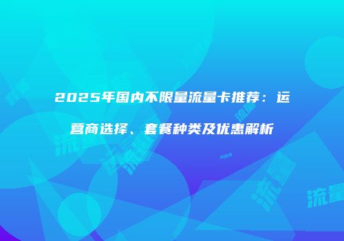 2025年国内不限量流量卡推荐：运营商选择、套餐种类及优惠解析