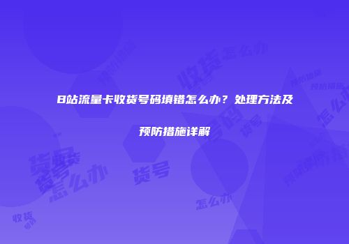 B站流量卡收货号码填错怎么办？处理方法及预防措施详解