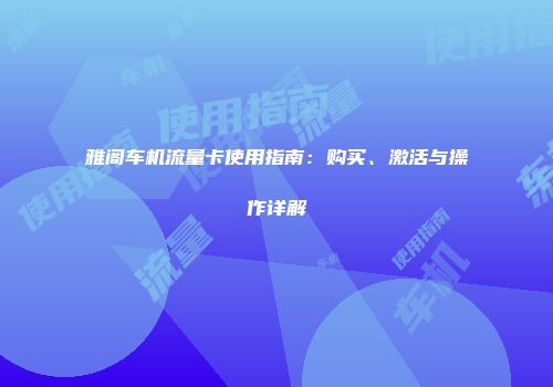 雅阁车机流量卡使用指南：购买、激活与操作详解