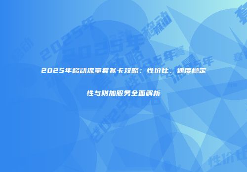 2025年移动流量套餐卡攻略：性价比、速度稳定性与附加服务全面解析