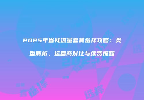 2025年省钱流量套餐选择攻略：类型解析、运营商对比与续费提醒