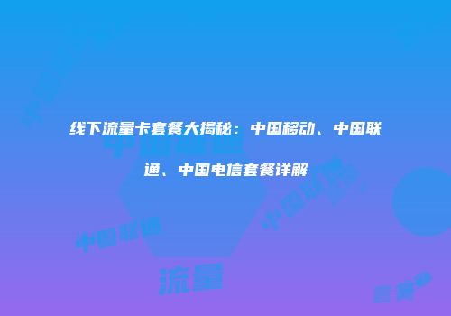 线下流量卡套餐大揭秘：中国移动、中国联通、中国电信套餐详解