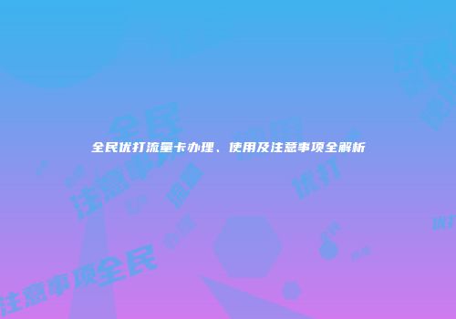 全民优打流量卡办理、使用及注意事项全解析